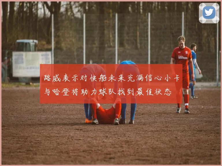 路威表示对快船未来充满信心小卡与哈登将助力球队找到最佳状态