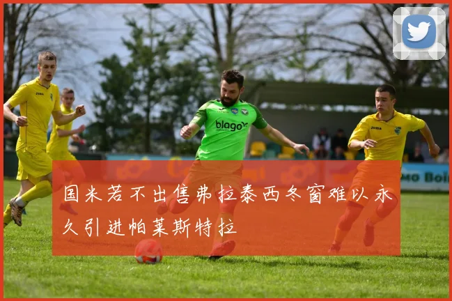 国米若不出售弗拉泰西冬窗难以永久引进帕莱斯特拉