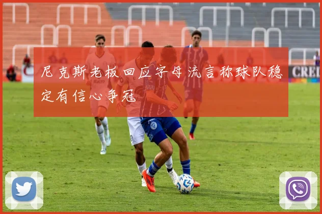 尼克斯老板回应字母流言称球队稳定有信心争冠