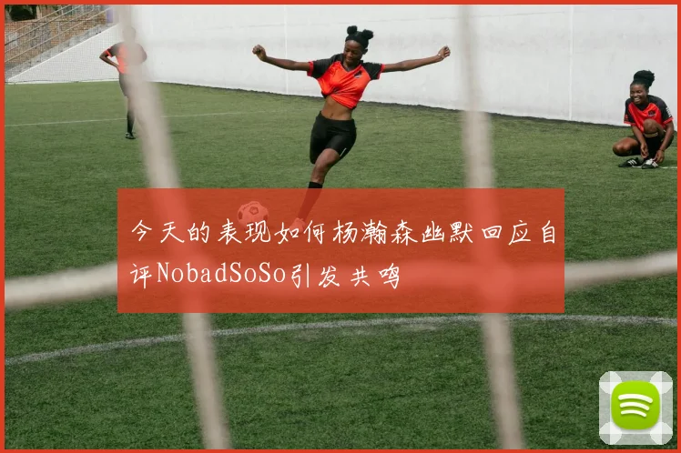 今天的表现如何杨瀚森幽默回应自评NobadSoSo引发共鸣