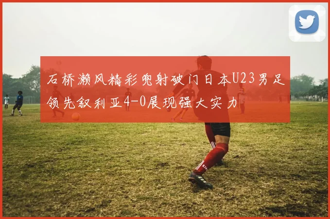 石桥濑风精彩兜射破门日本U23男足领先叙利亚4-0展现强大实力