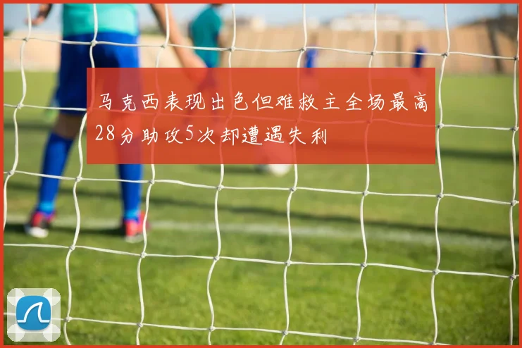马克西表现出色但难救主全场最高28分助攻5次却遭遇失利