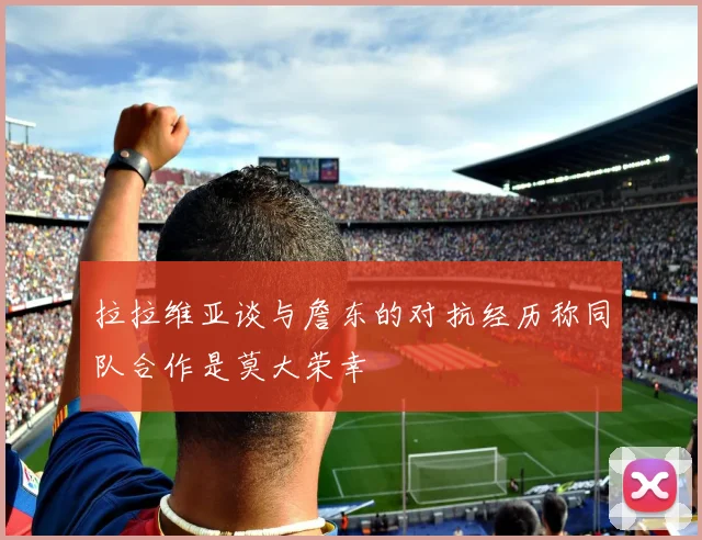 拉拉维亚谈与詹东的对抗经历称同队合作是莫大荣幸