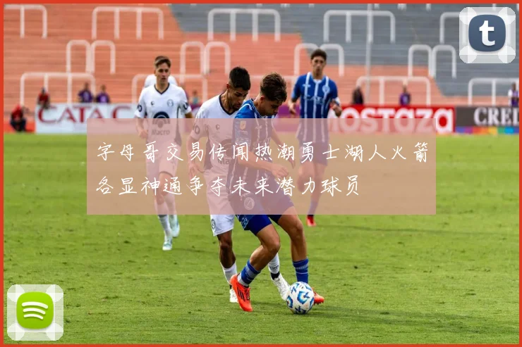 字母哥交易传闻热潮勇士湖人火箭各显神通争夺未来潜力球员