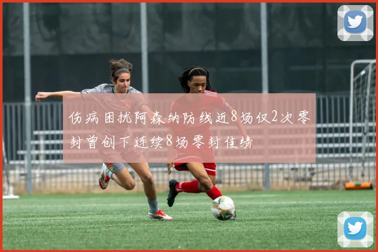 伤病困扰阿森纳防线近8场仅2次零封曾创下连续8场零封佳绩