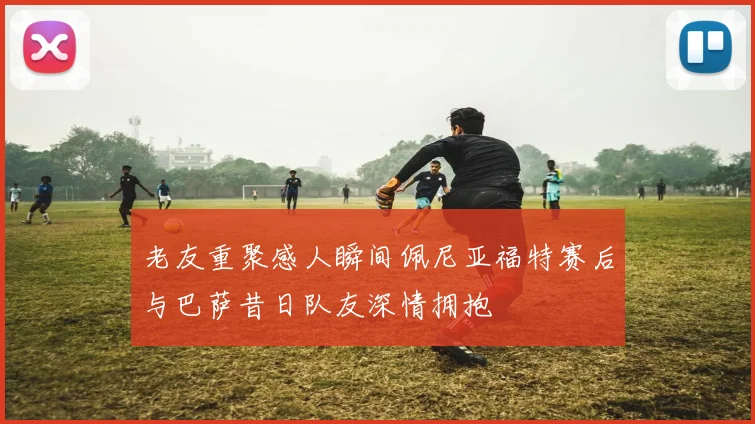 老友重聚感人瞬间佩尼亚福特赛后与巴萨昔日队友深情拥抱