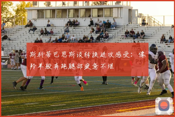 斯科蒂巴恩斯谈转换进攻感受：像羚羊般奔跑腿部疲惫不堪