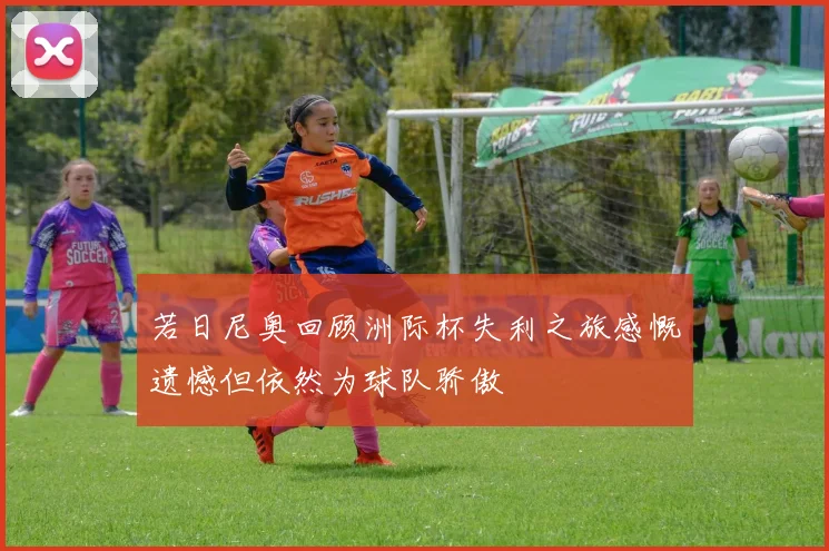 若日尼奥回顾洲际杯失利之旅感慨遗憾但依然为球队骄傲