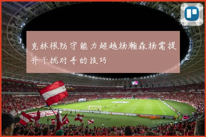 克林根防守能力超越杨瀚森杨需提升干扰对手的技巧