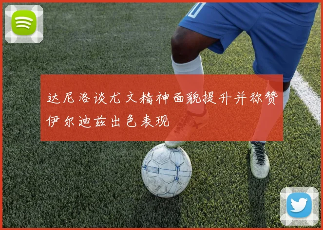达尼洛谈尤文精神面貌提升并称赞伊尔迪兹出色表现