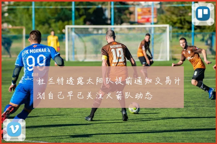 杜兰特透露太阳队提前通知交易计划自己早已关注火箭队动态