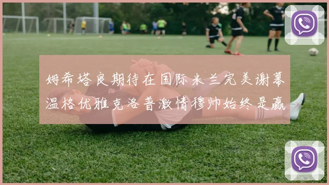 姆希塔良期待在国际米兰完美谢幕温格优雅克洛普激情穆帅始终是赢家