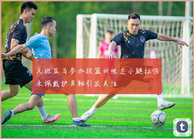 文班亚马参加投篮训练左小腿拉伤未佩戴护具靴引发关注