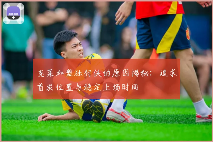 克莱加盟独行侠的原因揭秘：追求首发位置与稳定上场时间