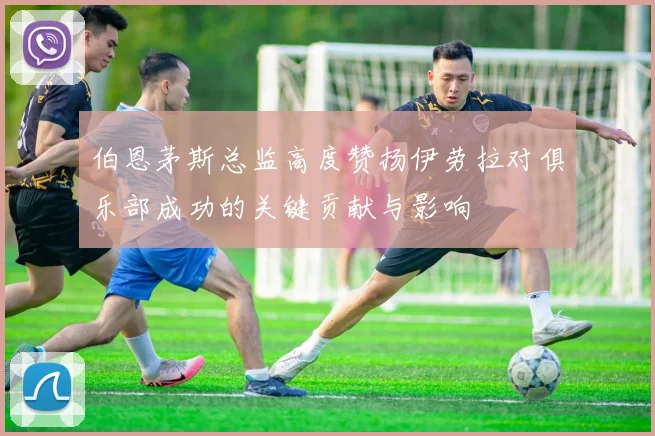 伯恩茅斯总监高度赞扬伊劳拉对俱乐部成功的关键贡献与影响