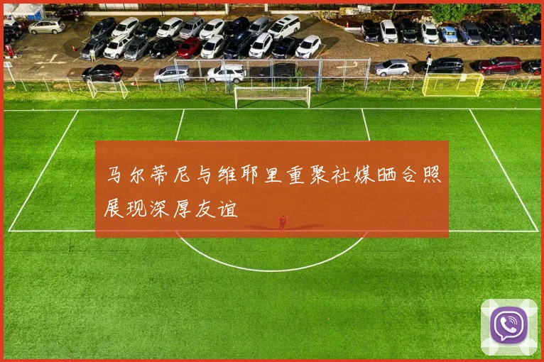 马尔蒂尼与维耶里重聚社媒晒合照展现深厚友谊