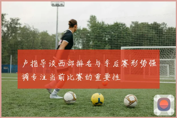 卢指导谈西部排名与季后赛形势强调专注当前比赛的重要性