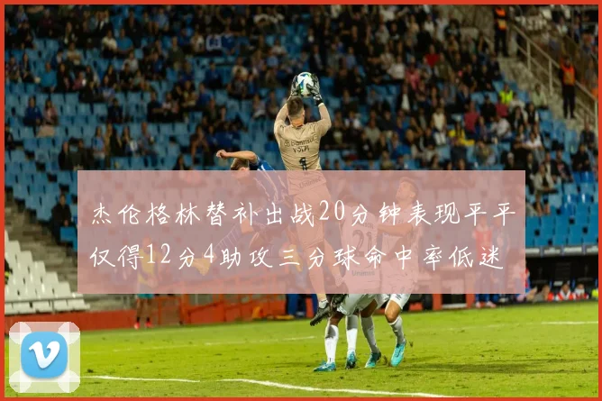 杰伦格林替补出战20分钟表现平平仅得12分4助攻三分球命中率低迷