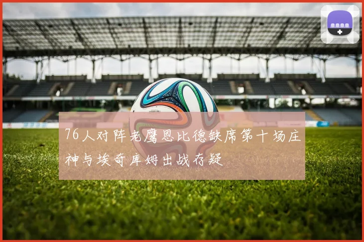 76人对阵老鹰恩比德缺席第十场庄神与埃奇库姆出战存疑