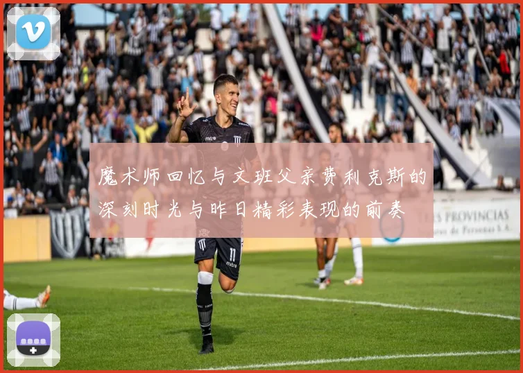 魔术师回忆与文班父亲费利克斯的深刻时光与昨日精彩表现的前奏