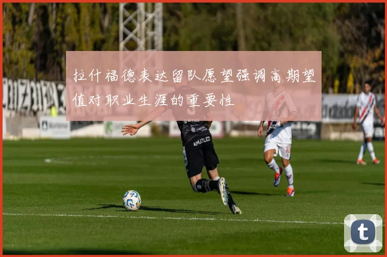 拉什福德表达留队愿望强调高期望值对职业生涯的重要性