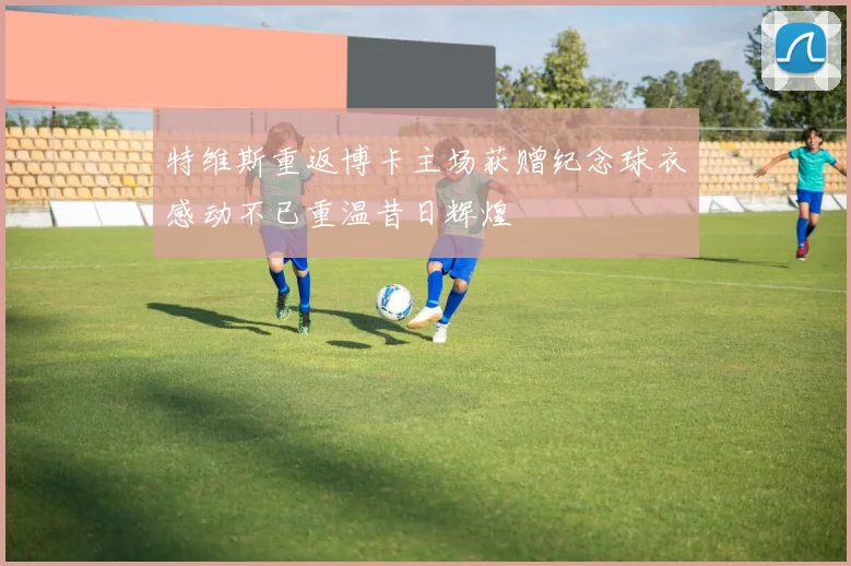 特维斯重返博卡主场获赠纪念球衣感动不已重温昔日辉煌